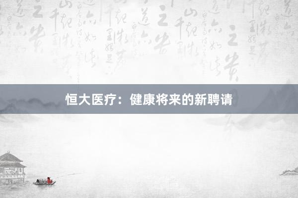 恒大医疗：健康将来的新聘请