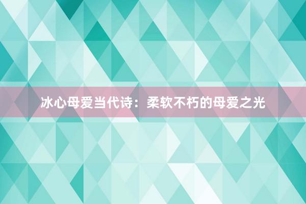 冰心母爱当代诗：柔软不朽的母爱之光